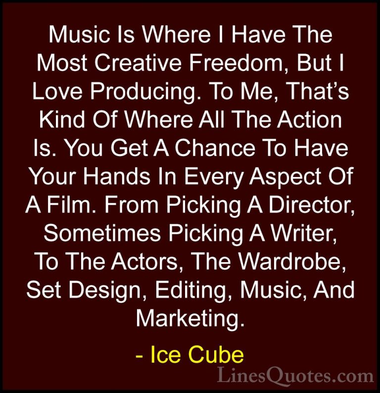 Ice Cube Quotes (25) - Music Is Where I Have The Most Creative Fr... - QuotesMusic Is Where I Have The Most Creative Freedom, But I Love Producing. To Me, That's Kind Of Where All The Action Is. You Get A Chance To Have Your Hands In Every Aspect Of A Film. From Picking A Director, Sometimes Picking A Writer, To The Actors, The Wardrobe, Set Design, Editing, Music, And Marketing.