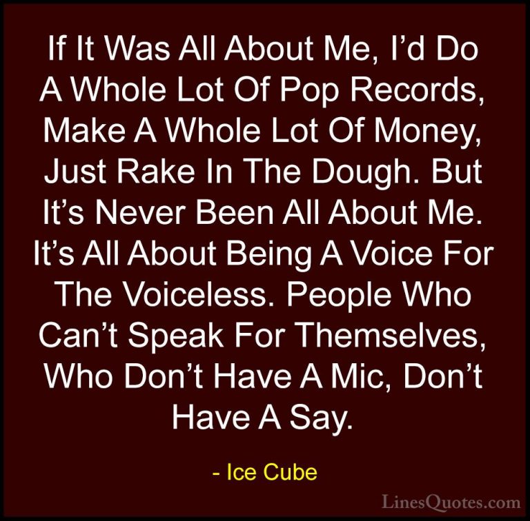 Ice Cube Quotes (31) - If It Was All About Me, I'd Do A Whole Lot... - QuotesIf It Was All About Me, I'd Do A Whole Lot Of Pop Records, Make A Whole Lot Of Money, Just Rake In The Dough. But It's Never Been All About Me. It's All About Being A Voice For The Voiceless. People Who Can't Speak For Themselves, Who Don't Have A Mic, Don't Have A Say.