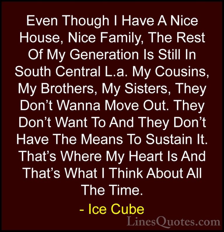 Ice Cube Quotes (34) - Even Though I Have A Nice House, Nice Fami... - QuotesEven Though I Have A Nice House, Nice Family, The Rest Of My Generation Is Still In South Central L.a. My Cousins, My Brothers, My Sisters, They Don't Wanna Move Out. They Don't Want To And They Don't Have The Means To Sustain It. That's Where My Heart Is And That's What I Think About All The Time.