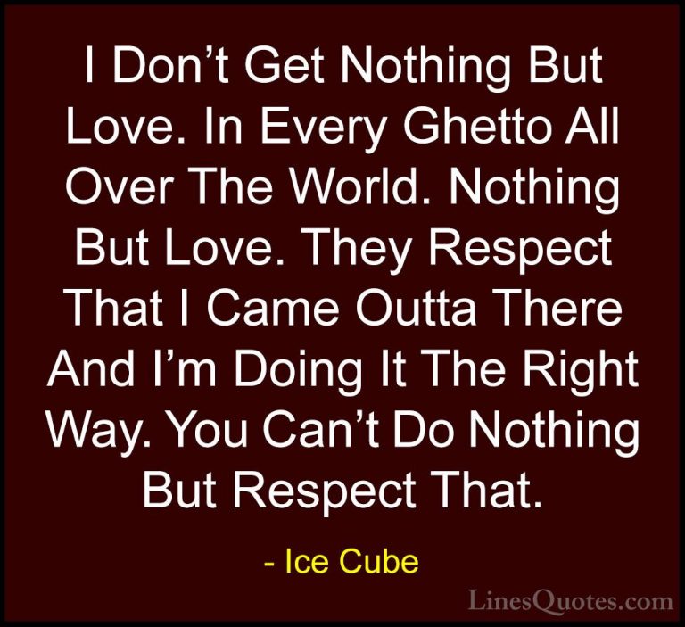 Ice Cube Quotes (37) - I Don't Get Nothing But Love. In Every Ghe... - QuotesI Don't Get Nothing But Love. In Every Ghetto All Over The World. Nothing But Love. They Respect That I Came Outta There And I'm Doing It The Right Way. You Can't Do Nothing But Respect That.