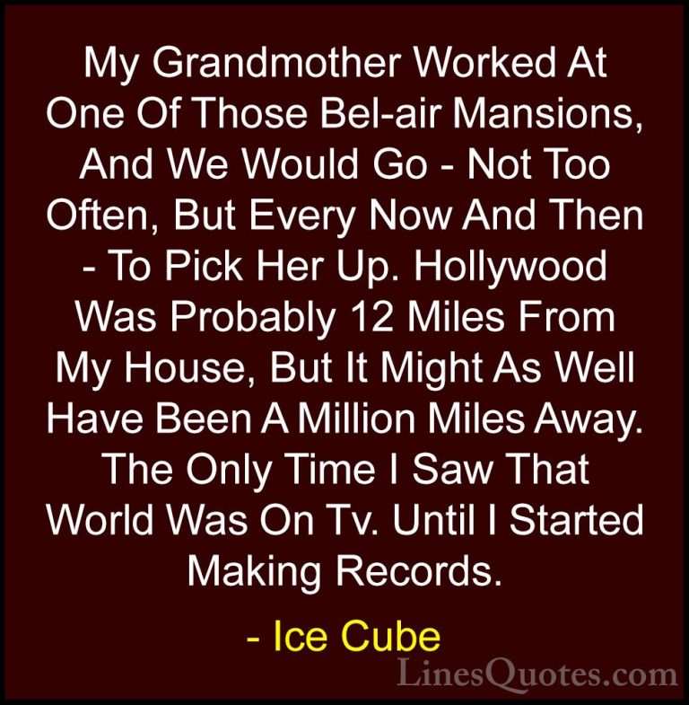 Ice Cube Quotes (4) - My Grandmother Worked At One Of Those Bel-a... - QuotesMy Grandmother Worked At One Of Those Bel-air Mansions, And We Would Go - Not Too Often, But Every Now And Then - To Pick Her Up. Hollywood Was Probably 12 Miles From My House, But It Might As Well Have Been A Million Miles Away. The Only Time I Saw That World Was On Tv. Until I Started Making Records.