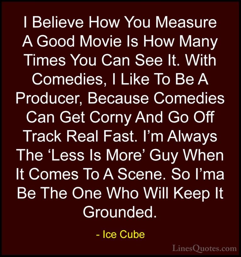 Ice Cube Quotes (43) - I Believe How You Measure A Good Movie Is ... - QuotesI Believe How You Measure A Good Movie Is How Many Times You Can See It. With Comedies, I Like To Be A Producer, Because Comedies Can Get Corny And Go Off Track Real Fast. I'm Always The 'Less Is More' Guy When It Comes To A Scene. So I'ma Be The One Who Will Keep It Grounded.