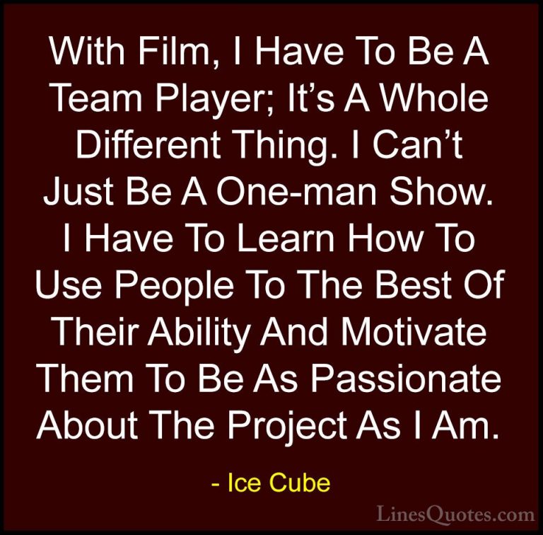 Ice Cube Quotes (44) - With Film, I Have To Be A Team Player; It'... - QuotesWith Film, I Have To Be A Team Player; It's A Whole Different Thing. I Can't Just Be A One-man Show. I Have To Learn How To Use People To The Best Of Their Ability And Motivate Them To Be As Passionate About The Project As I Am.