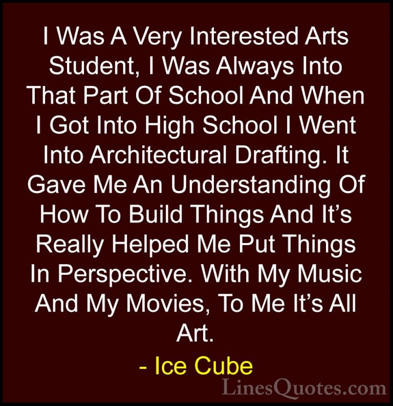Ice Cube Quotes (45) - I Was A Very Interested Arts Student, I Wa... - QuotesI Was A Very Interested Arts Student, I Was Always Into That Part Of School And When I Got Into High School I Went Into Architectural Drafting. It Gave Me An Understanding Of How To Build Things And It's Really Helped Me Put Things In Perspective. With My Music And My Movies, To Me It's All Art.