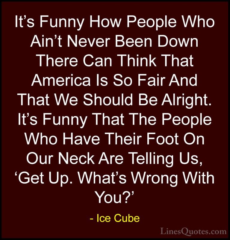 Ice Cube Quotes (48) - It's Funny How People Who Ain't Never Been... - QuotesIt's Funny How People Who Ain't Never Been Down There Can Think That America Is So Fair And That We Should Be Alright. It's Funny That The People Who Have Their Foot On Our Neck Are Telling Us, 'Get Up. What's Wrong With You?'
