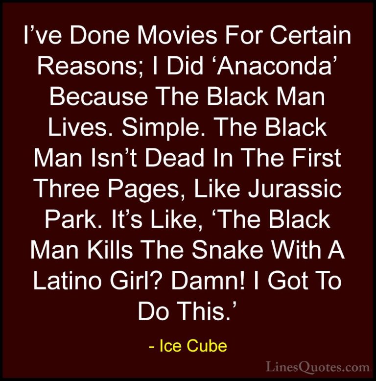 Ice Cube Quotes (5) - I've Done Movies For Certain Reasons; I Did... - QuotesI've Done Movies For Certain Reasons; I Did 'Anaconda' Because The Black Man Lives. Simple. The Black Man Isn't Dead In The First Three Pages, Like Jurassic Park. It's Like, 'The Black Man Kills The Snake With A Latino Girl? Damn! I Got To Do This.'