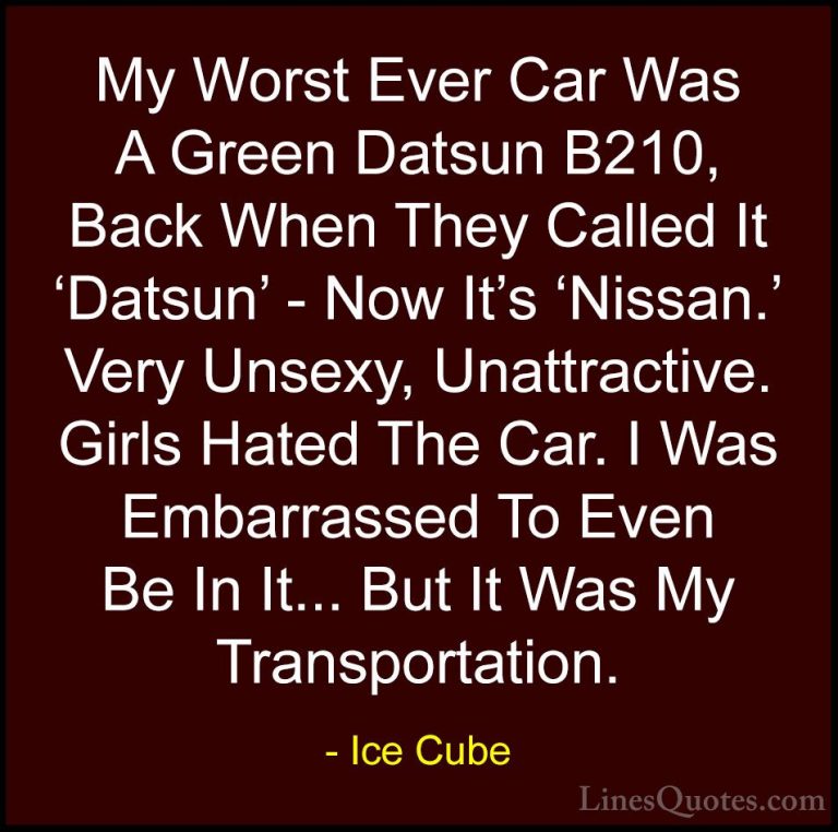 Ice Cube Quotes (52) - My Worst Ever Car Was A Green Datsun B210,... - QuotesMy Worst Ever Car Was A Green Datsun B210, Back When They Called It 'Datsun' - Now It's 'Nissan.' Very Unsexy, Unattractive. Girls Hated The Car. I Was Embarrassed To Even Be In It... But It Was My Transportation.