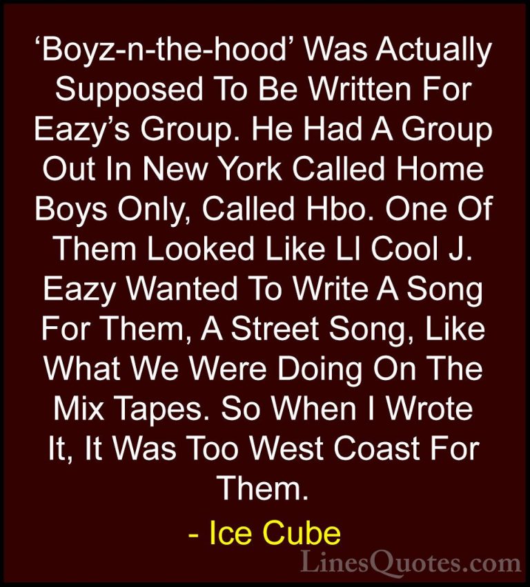Ice Cube Quotes (53) - 'Boyz-n-the-hood' Was Actually Supposed To... - Quotes'Boyz-n-the-hood' Was Actually Supposed To Be Written For Eazy's Group. He Had A Group Out In New York Called Home Boys Only, Called Hbo. One Of Them Looked Like Ll Cool J. Eazy Wanted To Write A Song For Them, A Street Song, Like What We Were Doing On The Mix Tapes. So When I Wrote It, It Was Too West Coast For Them.