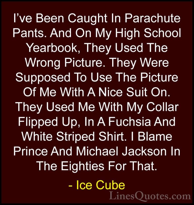 Ice Cube Quotes (68) - I've Been Caught In Parachute Pants. And O... - QuotesI've Been Caught In Parachute Pants. And On My High School Yearbook, They Used The Wrong Picture. They Were Supposed To Use The Picture Of Me With A Nice Suit On. They Used Me With My Collar Flipped Up, In A Fuchsia And White Striped Shirt. I Blame Prince And Michael Jackson In The Eighties For That.