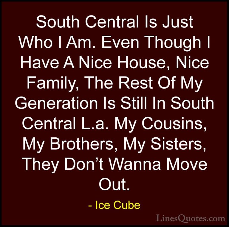Ice Cube Quotes (77) - South Central Is Just Who I Am. Even Thoug... - QuotesSouth Central Is Just Who I Am. Even Though I Have A Nice House, Nice Family, The Rest Of My Generation Is Still In South Central L.a. My Cousins, My Brothers, My Sisters, They Don't Wanna Move Out.