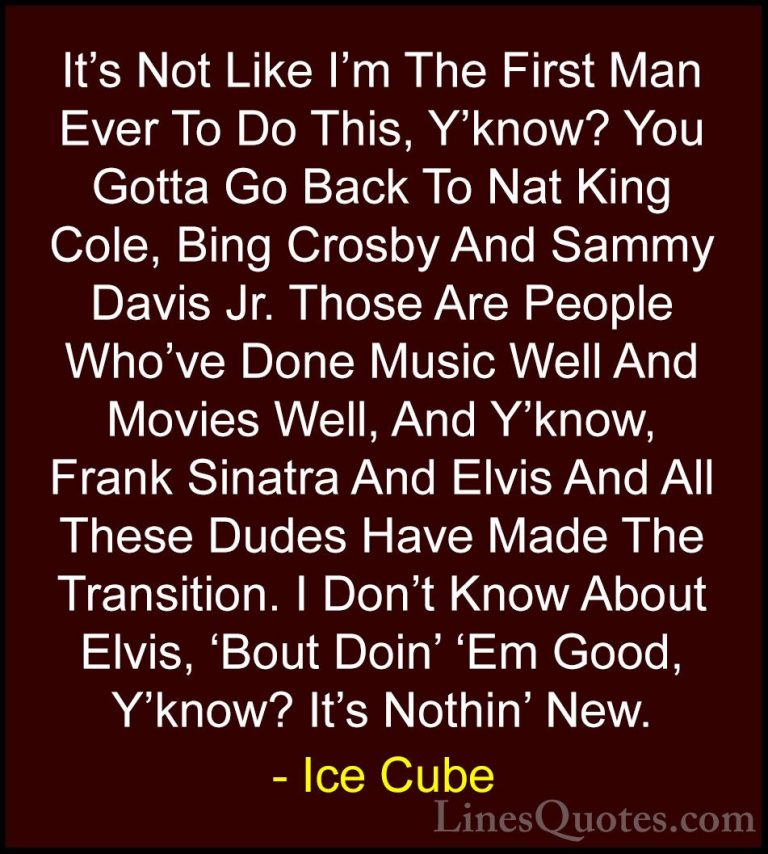 Ice Cube Quotes (83) - It's Not Like I'm The First Man Ever To Do... - QuotesIt's Not Like I'm The First Man Ever To Do This, Y'know? You Gotta Go Back To Nat King Cole, Bing Crosby And Sammy Davis Jr. Those Are People Who've Done Music Well And Movies Well, And Y'know, Frank Sinatra And Elvis And All These Dudes Have Made The Transition. I Don't Know About Elvis, 'Bout Doin' 'Em Good, Y'know? It's Nothin' New.
