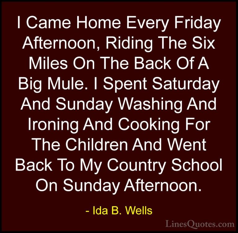 Ida B. Wells Quotes (1) - I Came Home Every Friday Afternoon, Rid... - QuotesI Came Home Every Friday Afternoon, Riding The Six Miles On The Back Of A Big Mule. I Spent Saturday And Sunday Washing And Ironing And Cooking For The Children And Went Back To My Country School On Sunday Afternoon.