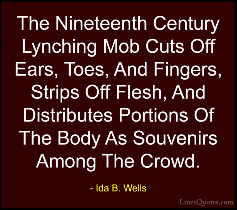 Ida B. Wells Quotes (14) - The Nineteenth Century Lynching Mob Cu... - QuotesThe Nineteenth Century Lynching Mob Cuts Off Ears, Toes, And Fingers, Strips Off Flesh, And Distributes Portions Of The Body As Souvenirs Among The Crowd.