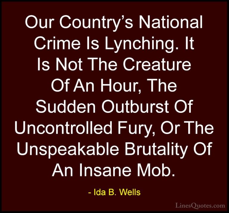 Ida B. Wells Quotes (2) - Our Country's National Crime Is Lynchin... - QuotesOur Country's National Crime Is Lynching. It Is Not The Creature Of An Hour, The Sudden Outburst Of Uncontrolled Fury, Or The Unspeakable Brutality Of An Insane Mob.