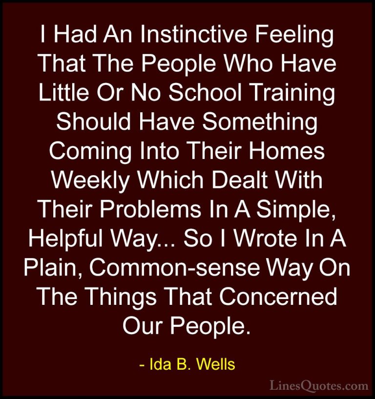 Ida B. Wells Quotes (21) - I Had An Instinctive Feeling That The ... - QuotesI Had An Instinctive Feeling That The People Who Have Little Or No School Training Should Have Something Coming Into Their Homes Weekly Which Dealt With Their Problems In A Simple, Helpful Way... So I Wrote In A Plain, Common-sense Way On The Things That Concerned Our People.