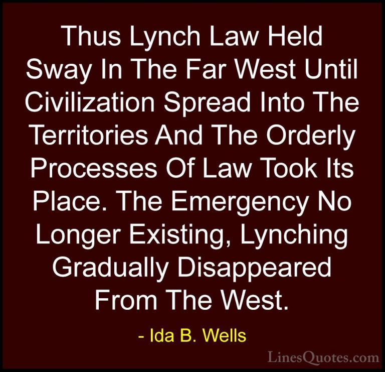 Ida B. Wells Quotes (23) - Thus Lynch Law Held Sway In The Far We... - QuotesThus Lynch Law Held Sway In The Far West Until Civilization Spread Into The Territories And The Orderly Processes Of Law Took Its Place. The Emergency No Longer Existing, Lynching Gradually Disappeared From The West.
