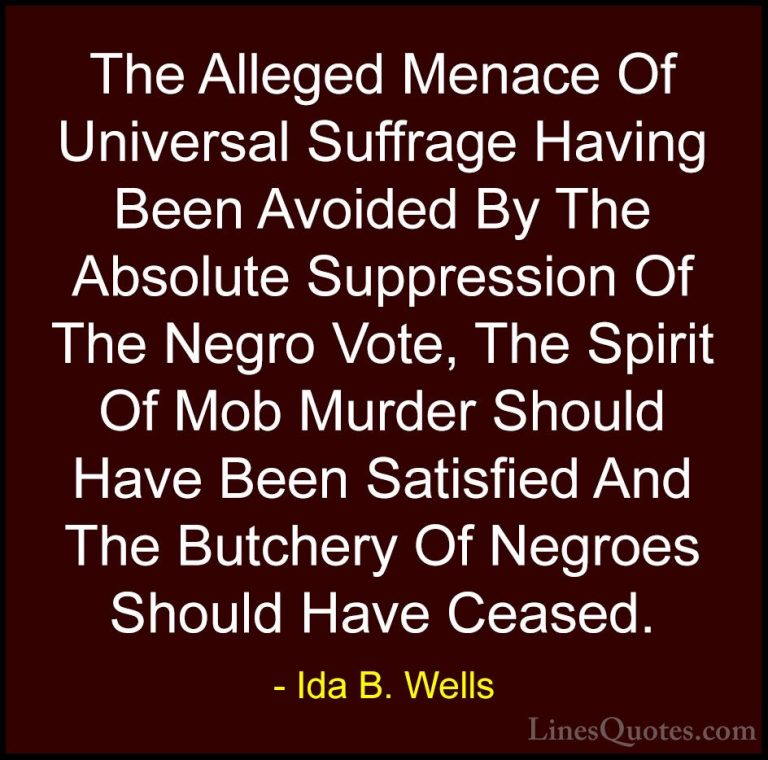 Ida B. Wells Quotes (24) - The Alleged Menace Of Universal Suffra... - QuotesThe Alleged Menace Of Universal Suffrage Having Been Avoided By The Absolute Suppression Of The Negro Vote, The Spirit Of Mob Murder Should Have Been Satisfied And The Butchery Of Negroes Should Have Ceased.