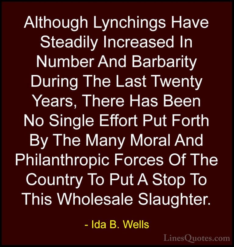 Ida B. Wells Quotes (5) - Although Lynchings Have Steadily Increa... - QuotesAlthough Lynchings Have Steadily Increased In Number And Barbarity During The Last Twenty Years, There Has Been No Single Effort Put Forth By The Many Moral And Philanthropic Forces Of The Country To Put A Stop To This Wholesale Slaughter.