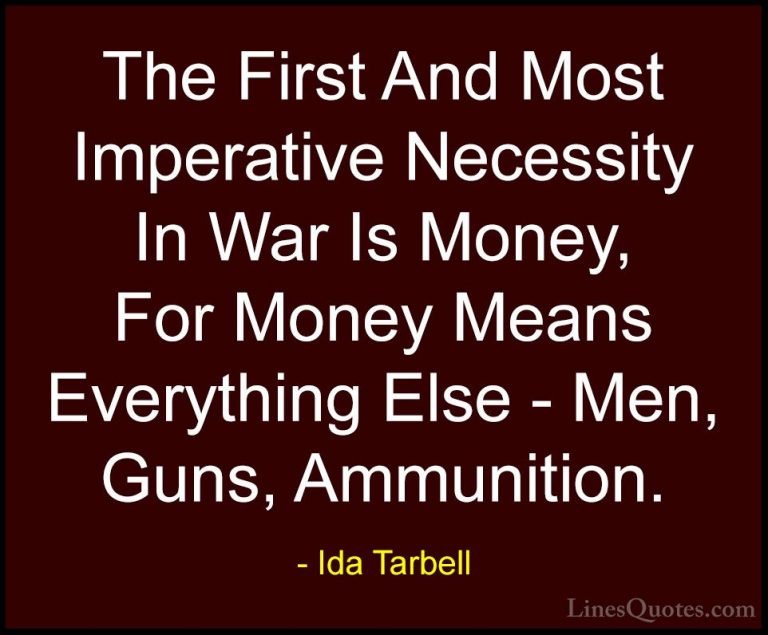 Ida Tarbell Quotes (2) - The First And Most Imperative Necessity ... - QuotesThe First And Most Imperative Necessity In War Is Money, For Money Means Everything Else - Men, Guns, Ammunition.