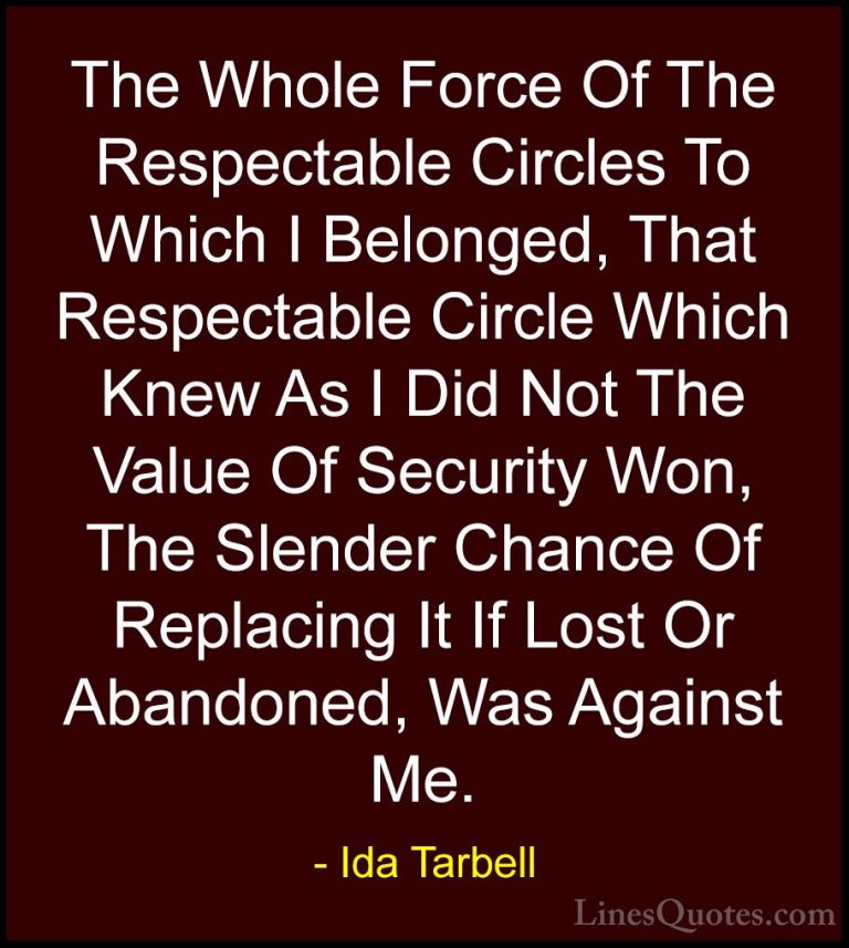 Ida Tarbell Quotes (3) - The Whole Force Of The Respectable Circl... - QuotesThe Whole Force Of The Respectable Circles To Which I Belonged, That Respectable Circle Which Knew As I Did Not The Value Of Security Won, The Slender Chance Of Replacing It If Lost Or Abandoned, Was Against Me.