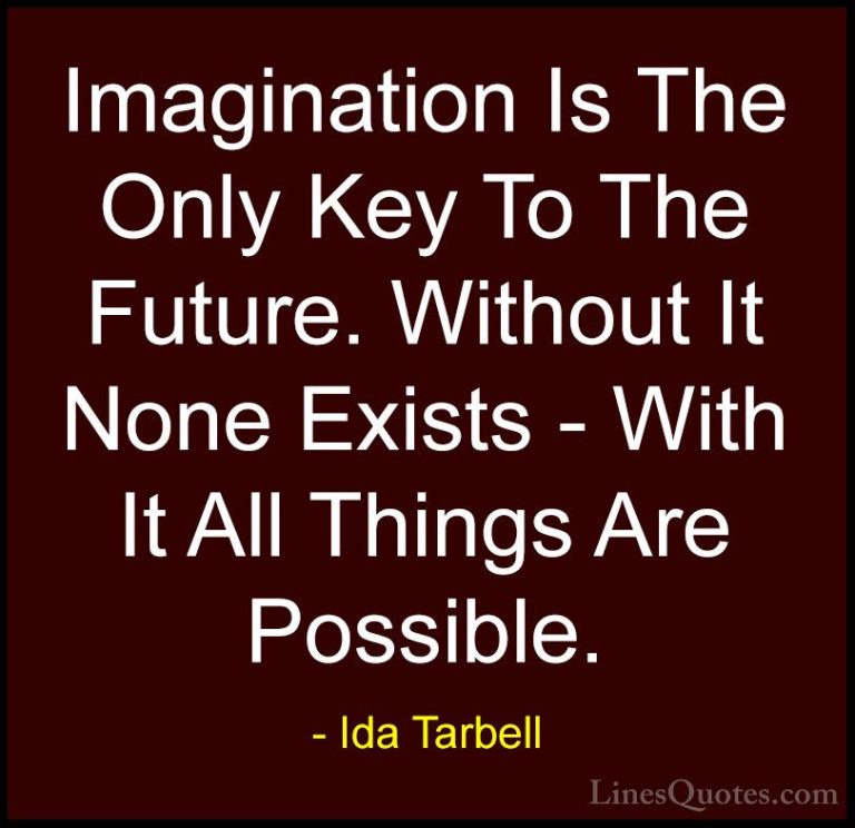 Ida Tarbell Quotes (4) - Imagination Is The Only Key To The Futur... - QuotesImagination Is The Only Key To The Future. Without It None Exists - With It All Things Are Possible.