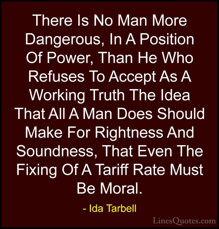 Ida Tarbell Quotes (5) - There Is No Man More Dangerous, In A Pos... - QuotesThere Is No Man More Dangerous, In A Position Of Power, Than He Who Refuses To Accept As A Working Truth The Idea That All A Man Does Should Make For Rightness And Soundness, That Even The Fixing Of A Tariff Rate Must Be Moral.
