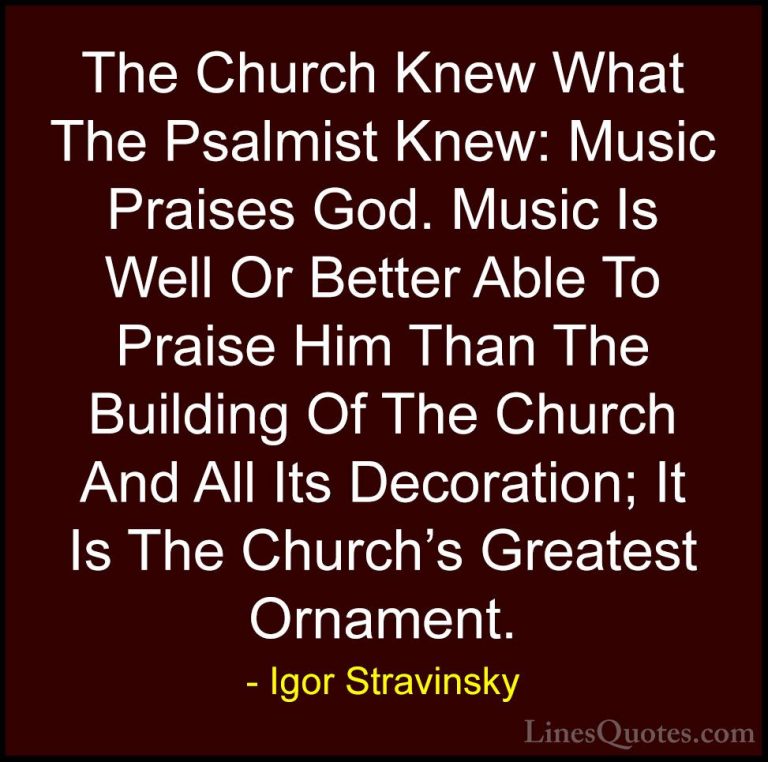 Igor Stravinsky Quotes (1) - The Church Knew What The Psalmist Kn... - QuotesThe Church Knew What The Psalmist Knew: Music Praises God. Music Is Well Or Better Able To Praise Him Than The Building Of The Church And All Its Decoration; It Is The Church's Greatest Ornament.