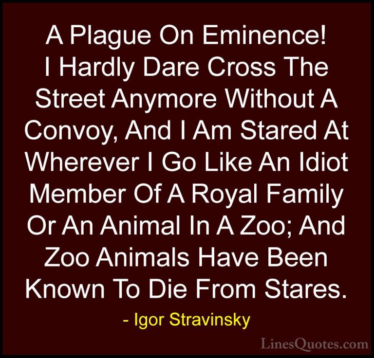 Igor Stravinsky Quotes (3) - A Plague On Eminence! I Hardly Dare ... - QuotesA Plague On Eminence! I Hardly Dare Cross The Street Anymore Without A Convoy, And I Am Stared At Wherever I Go Like An Idiot Member Of A Royal Family Or An Animal In A Zoo; And Zoo Animals Have Been Known To Die From Stares.