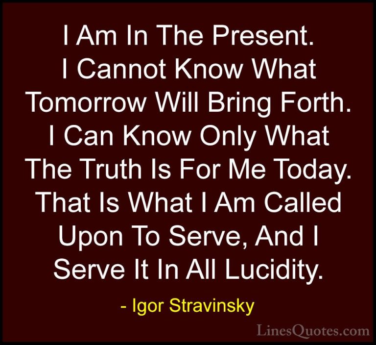 Igor Stravinsky Quotes (5) - I Am In The Present. I Cannot Know W... - QuotesI Am In The Present. I Cannot Know What Tomorrow Will Bring Forth. I Can Know Only What The Truth Is For Me Today. That Is What I Am Called Upon To Serve, And I Serve It In All Lucidity.