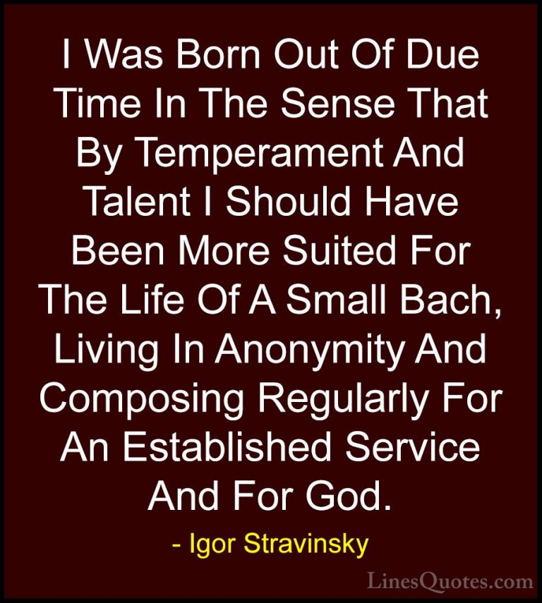 Igor Stravinsky Quotes (7) - I Was Born Out Of Due Time In The Se... - QuotesI Was Born Out Of Due Time In The Sense That By Temperament And Talent I Should Have Been More Suited For The Life Of A Small Bach, Living In Anonymity And Composing Regularly For An Established Service And For God.