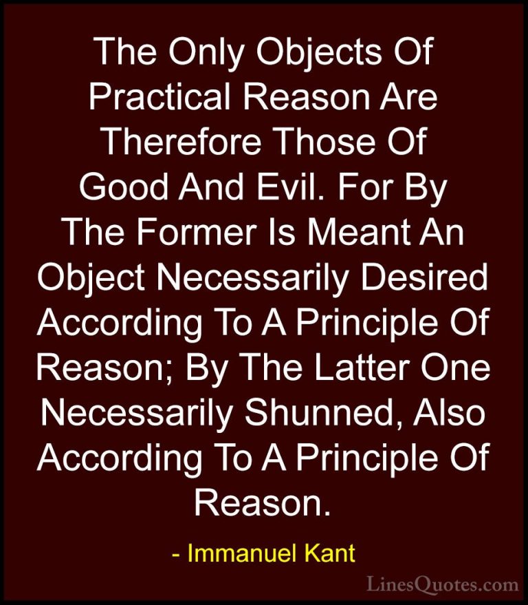 Immanuel Kant Quotes (37) - The Only Objects Of Practical Reason ... - QuotesThe Only Objects Of Practical Reason Are Therefore Those Of Good And Evil. For By The Former Is Meant An Object Necessarily Desired According To A Principle Of Reason; By The Latter One Necessarily Shunned, Also According To A Principle Of Reason.