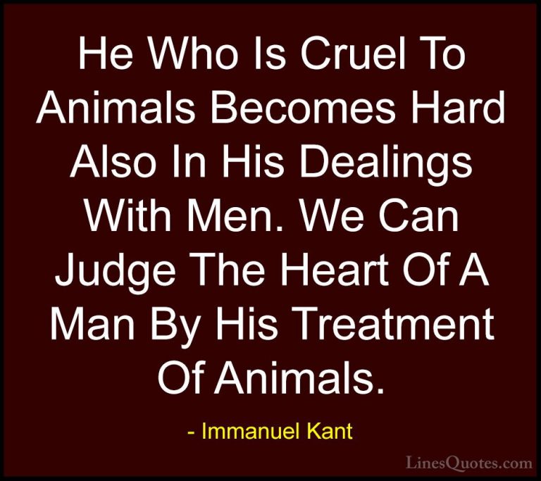 Immanuel Kant Quotes (6) - He Who Is Cruel To Animals Becomes Har... - QuotesHe Who Is Cruel To Animals Becomes Hard Also In His Dealings With Men. We Can Judge The Heart Of A Man By His Treatment Of Animals.