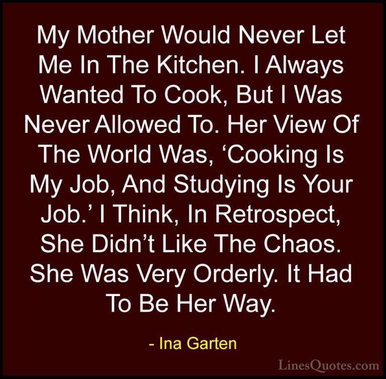 Ina Garten Quotes (13) - My Mother Would Never Let Me In The Kitc... - QuotesMy Mother Would Never Let Me In The Kitchen. I Always Wanted To Cook, But I Was Never Allowed To. Her View Of The World Was, 'Cooking Is My Job, And Studying Is Your Job.' I Think, In Retrospect, She Didn't Like The Chaos. She Was Very Orderly. It Had To Be Her Way.