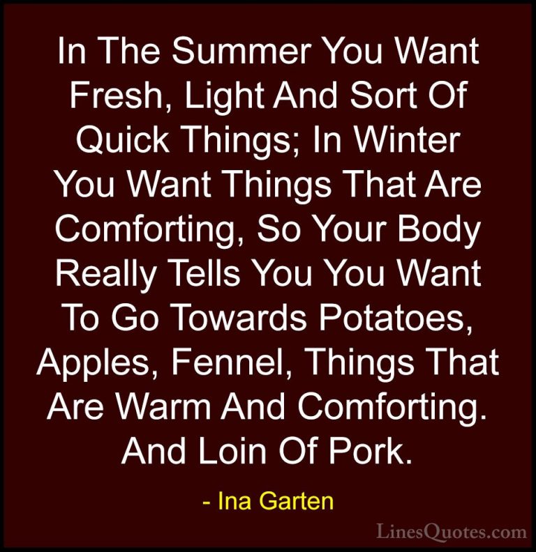 Ina Garten Quotes (18) - In The Summer You Want Fresh, Light And ... - QuotesIn The Summer You Want Fresh, Light And Sort Of Quick Things; In Winter You Want Things That Are Comforting, So Your Body Really Tells You You Want To Go Towards Potatoes, Apples, Fennel, Things That Are Warm And Comforting. And Loin Of Pork.