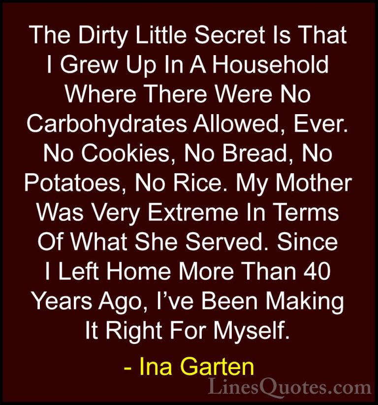 Ina Garten Quotes (23) - The Dirty Little Secret Is That I Grew U... - QuotesThe Dirty Little Secret Is That I Grew Up In A Household Where There Were No Carbohydrates Allowed, Ever. No Cookies, No Bread, No Potatoes, No Rice. My Mother Was Very Extreme In Terms Of What She Served. Since I Left Home More Than 40 Years Ago, I've Been Making It Right For Myself.