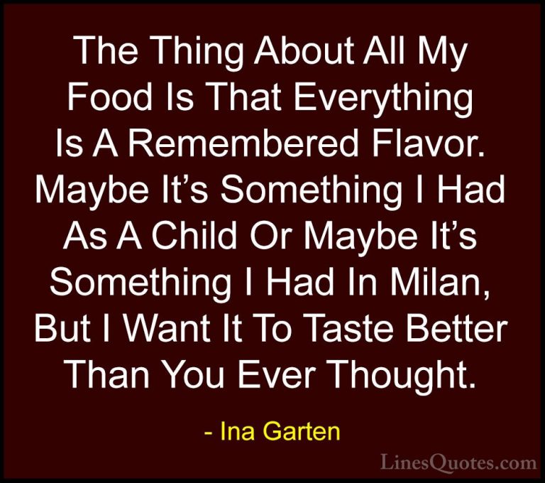 Ina Garten Quotes (24) - The Thing About All My Food Is That Ever... - QuotesThe Thing About All My Food Is That Everything Is A Remembered Flavor. Maybe It's Something I Had As A Child Or Maybe It's Something I Had In Milan, But I Want It To Taste Better Than You Ever Thought.