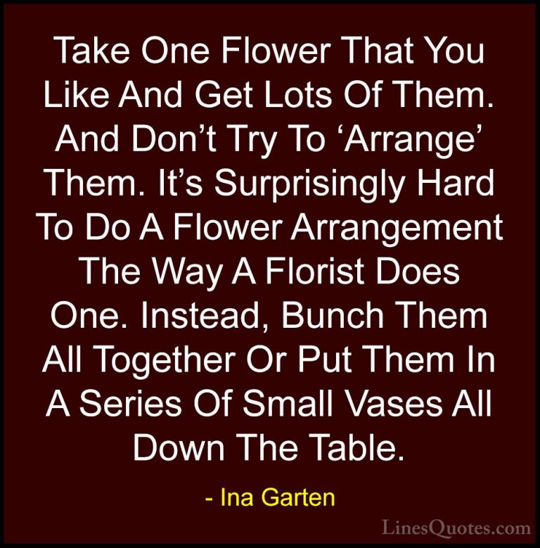 Ina Garten Quotes (26) - Take One Flower That You Like And Get Lo... - QuotesTake One Flower That You Like And Get Lots Of Them. And Don't Try To 'Arrange' Them. It's Surprisingly Hard To Do A Flower Arrangement The Way A Florist Does One. Instead, Bunch Them All Together Or Put Them In A Series Of Small Vases All Down The Table.