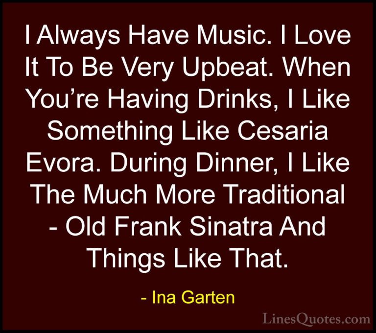 Ina Garten Quotes (28) - I Always Have Music. I Love It To Be Ver... - QuotesI Always Have Music. I Love It To Be Very Upbeat. When You're Having Drinks, I Like Something Like Cesaria Evora. During Dinner, I Like The Much More Traditional - Old Frank Sinatra And Things Like That.