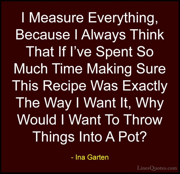 Ina Garten Quotes (29) - I Measure Everything, Because I Always T... - QuotesI Measure Everything, Because I Always Think That If I've Spent So Much Time Making Sure This Recipe Was Exactly The Way I Want It, Why Would I Want To Throw Things Into A Pot?