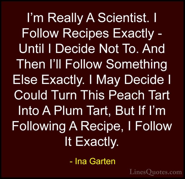 Ina Garten Quotes (3) - I'm Really A Scientist. I Follow Recipes ... - QuotesI'm Really A Scientist. I Follow Recipes Exactly - Until I Decide Not To. And Then I'll Follow Something Else Exactly. I May Decide I Could Turn This Peach Tart Into A Plum Tart, But If I'm Following A Recipe, I Follow It Exactly.