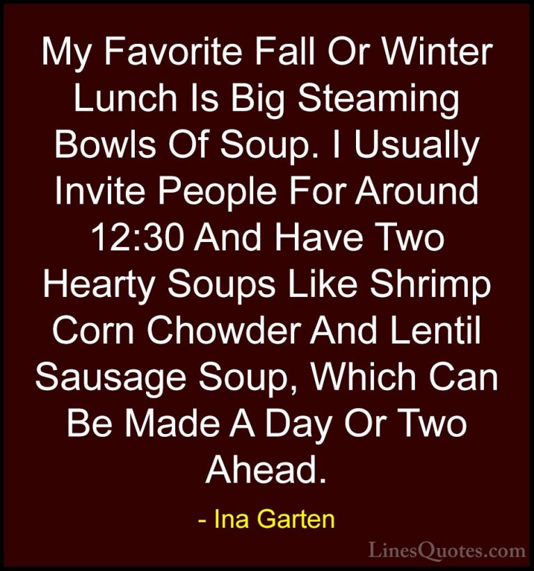 Ina Garten Quotes (34) - My Favorite Fall Or Winter Lunch Is Big ... - QuotesMy Favorite Fall Or Winter Lunch Is Big Steaming Bowls Of Soup. I Usually Invite People For Around 12:30 And Have Two Hearty Soups Like Shrimp Corn Chowder And Lentil Sausage Soup, Which Can Be Made A Day Or Two Ahead.