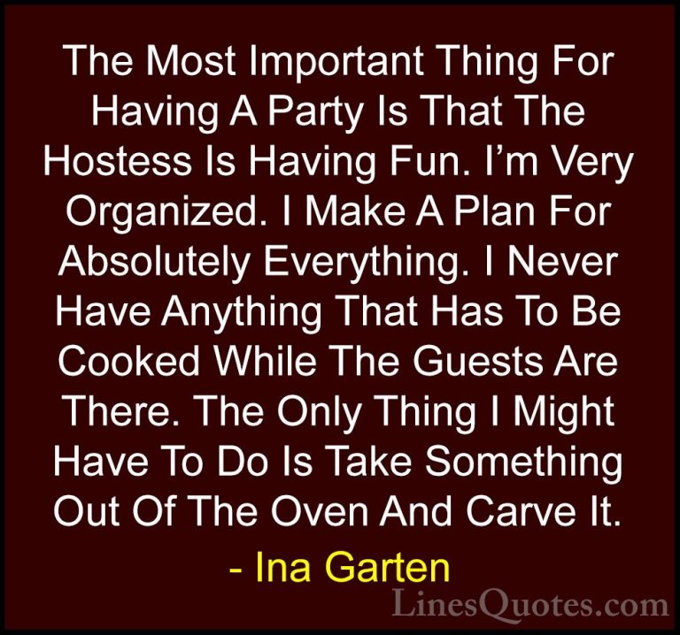 Ina Garten Quotes (4) - The Most Important Thing For Having A Par... - QuotesThe Most Important Thing For Having A Party Is That The Hostess Is Having Fun. I'm Very Organized. I Make A Plan For Absolutely Everything. I Never Have Anything That Has To Be Cooked While The Guests Are There. The Only Thing I Might Have To Do Is Take Something Out Of The Oven And Carve It.