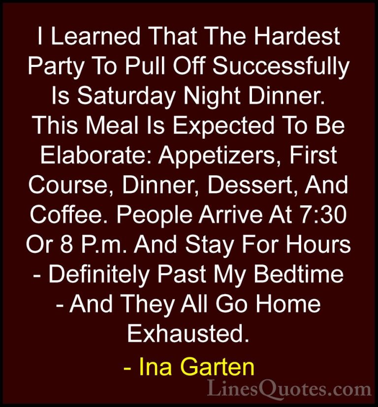 Ina Garten Quotes (9) - I Learned That The Hardest Party To Pull ... - QuotesI Learned That The Hardest Party To Pull Off Successfully Is Saturday Night Dinner. This Meal Is Expected To Be Elaborate: Appetizers, First Course, Dinner, Dessert, And Coffee. People Arrive At 7:30 Or 8 P.m. And Stay For Hours - Definitely Past My Bedtime - And They All Go Home Exhausted.