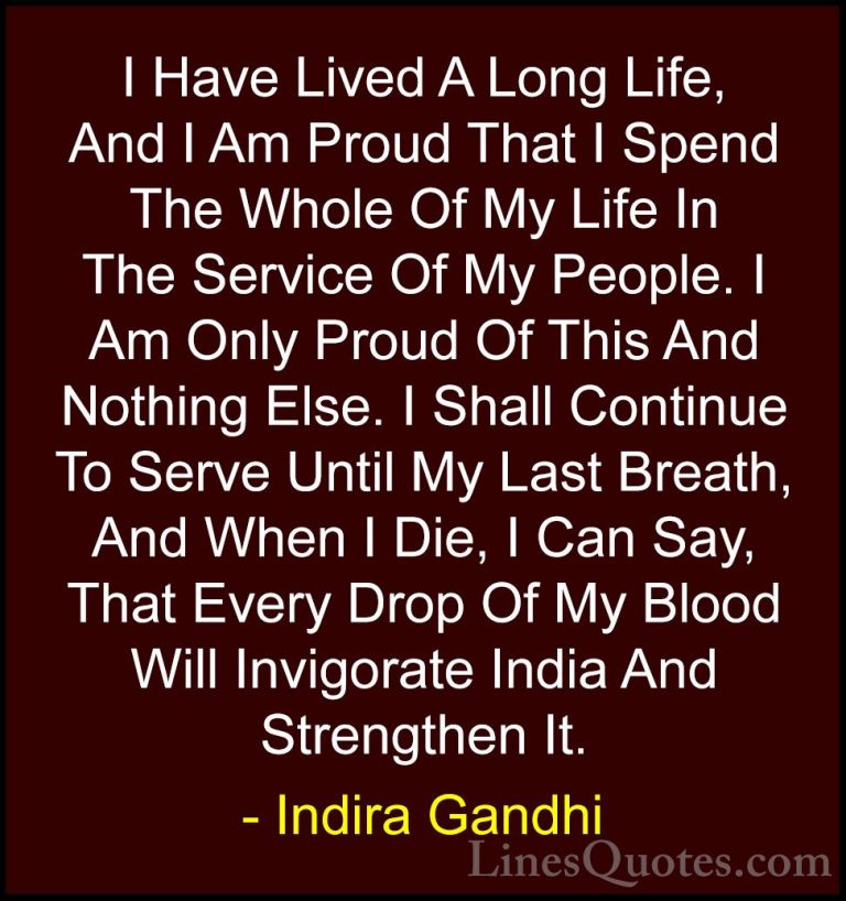 Indira Gandhi Quotes (14) - I Have Lived A Long Life, And I Am Pr... - QuotesI Have Lived A Long Life, And I Am Proud That I Spend The Whole Of My Life In The Service Of My People. I Am Only Proud Of This And Nothing Else. I Shall Continue To Serve Until My Last Breath, And When I Die, I Can Say, That Every Drop Of My Blood Will Invigorate India And Strengthen It.