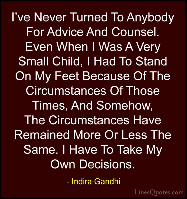 Indira Gandhi Quotes (31) - I've Never Turned To Anybody For Advi... - QuotesI've Never Turned To Anybody For Advice And Counsel. Even When I Was A Very Small Child, I Had To Stand On My Feet Because Of The Circumstances Of Those Times, And Somehow, The Circumstances Have Remained More Or Less The Same. I Have To Take My Own Decisions.