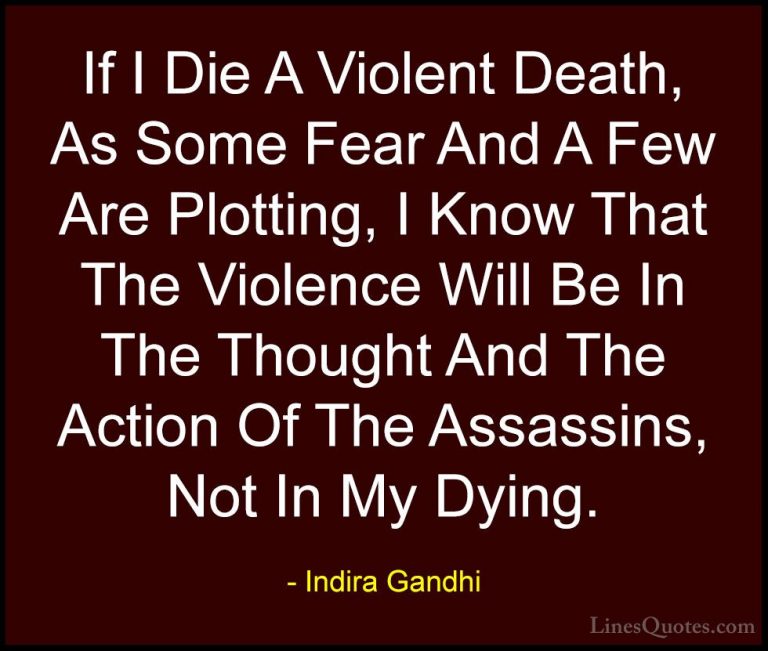 Indira Gandhi Quotes (7) - If I Die A Violent Death, As Some Fear... - QuotesIf I Die A Violent Death, As Some Fear And A Few Are Plotting, I Know That The Violence Will Be In The Thought And The Action Of The Assassins, Not In My Dying.