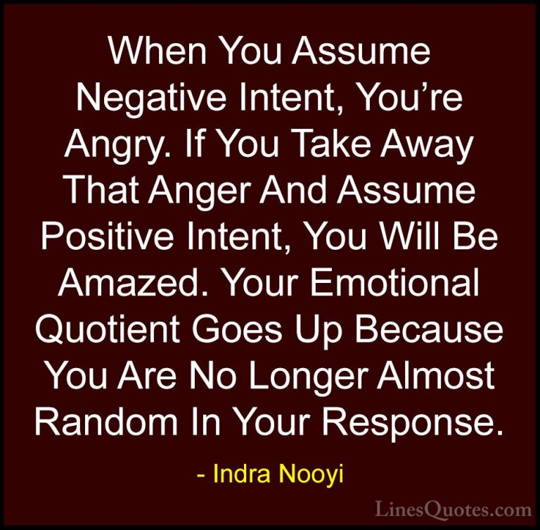 Indra Nooyi Quotes (11) - When You Assume Negative Intent, You're... - QuotesWhen You Assume Negative Intent, You're Angry. If You Take Away That Anger And Assume Positive Intent, You Will Be Amazed. Your Emotional Quotient Goes Up Because You Are No Longer Almost Random In Your Response.