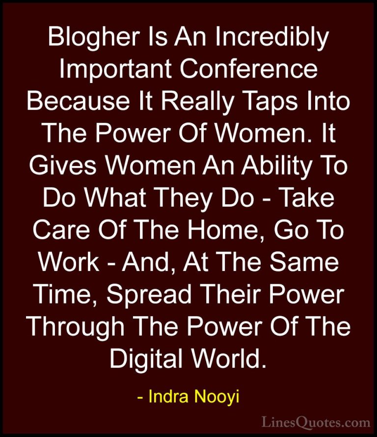Indra Nooyi Quotes (13) - Blogher Is An Incredibly Important Conf... - QuotesBlogher Is An Incredibly Important Conference Because It Really Taps Into The Power Of Women. It Gives Women An Ability To Do What They Do - Take Care Of The Home, Go To Work - And, At The Same Time, Spread Their Power Through The Power Of The Digital World.