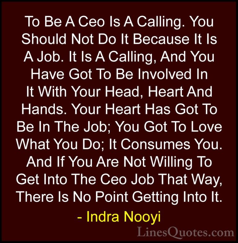 Indra Nooyi Quotes (15) - To Be A Ceo Is A Calling. You Should No... - QuotesTo Be A Ceo Is A Calling. You Should Not Do It Because It Is A Job. It Is A Calling, And You Have Got To Be Involved In It With Your Head, Heart And Hands. Your Heart Has Got To Be In The Job; You Got To Love What You Do; It Consumes You. And If You Are Not Willing To Get Into The Ceo Job That Way, There Is No Point Getting Into It.