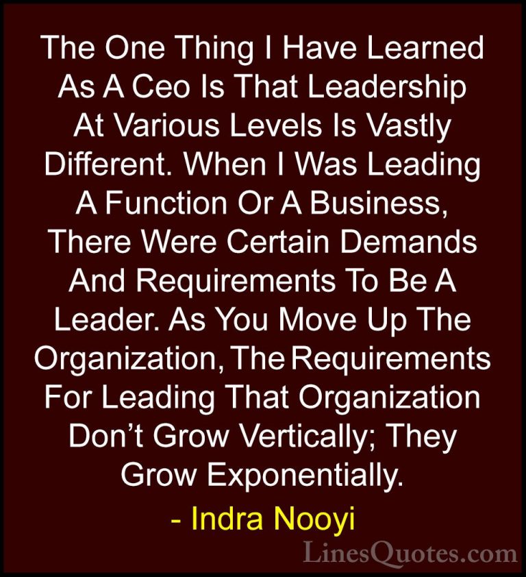 Indra Nooyi Quotes (16) - The One Thing I Have Learned As A Ceo I... - QuotesThe One Thing I Have Learned As A Ceo Is That Leadership At Various Levels Is Vastly Different. When I Was Leading A Function Or A Business, There Were Certain Demands And Requirements To Be A Leader. As You Move Up The Organization, The Requirements For Leading That Organization Don't Grow Vertically; They Grow Exponentially.